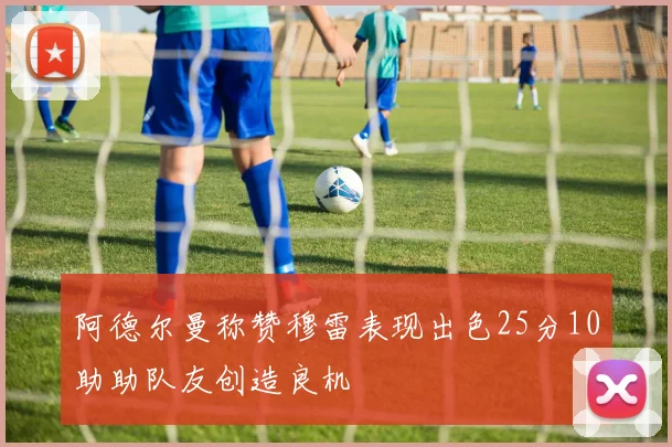 阿德尔曼称赞穆雷表现出色25分10助助队友创造良机