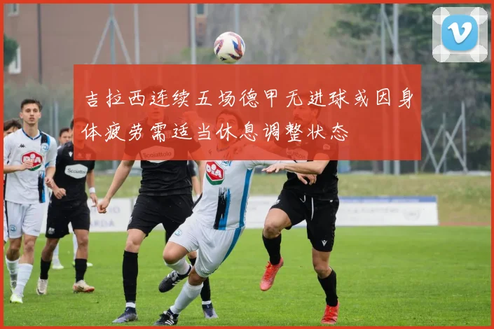 吉拉西连续五场德甲无进球或因身体疲劳需适当休息调整状态