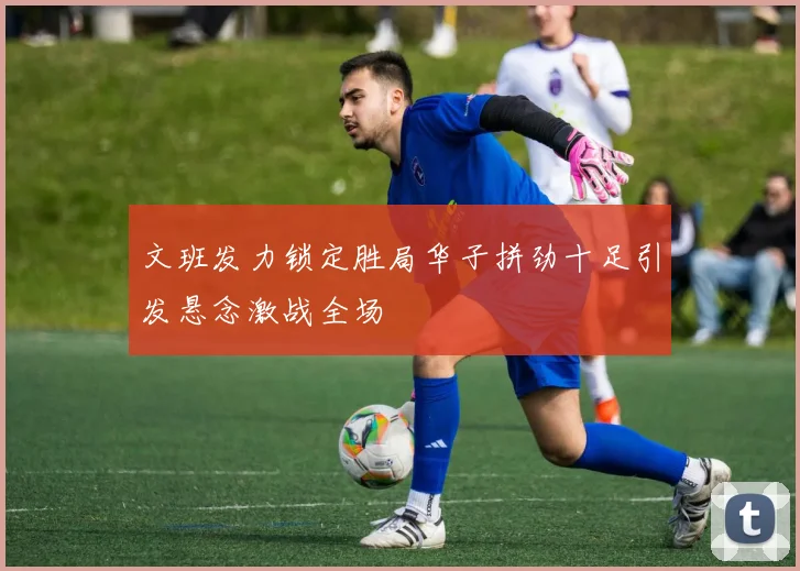 文班发力锁定胜局华子拼劲十足引发悬念激战全场