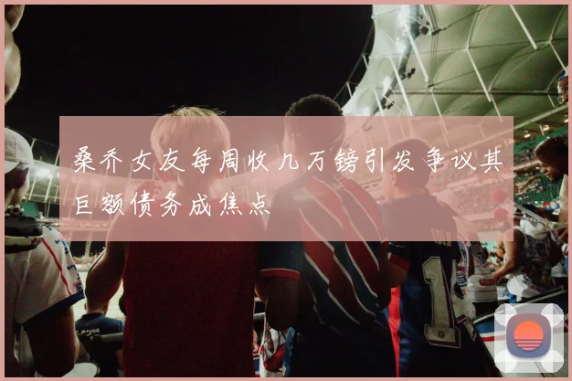 桑乔女友每周收几万镑引发争议其巨额债务成焦点