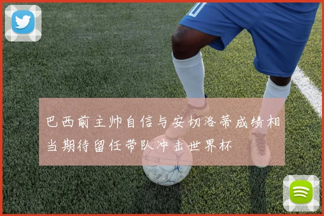 巴西前主帅自信与安切洛蒂成绩相当期待留任带队冲击世界杯