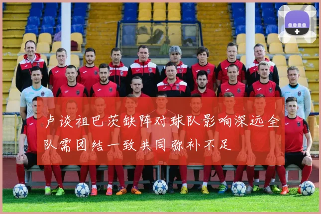 卢谈祖巴茨缺阵对球队影响深远全队需团结一致共同弥补不足