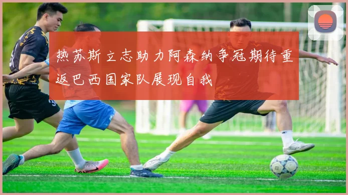 热苏斯立志助力阿森纳争冠期待重返巴西国家队展现自我