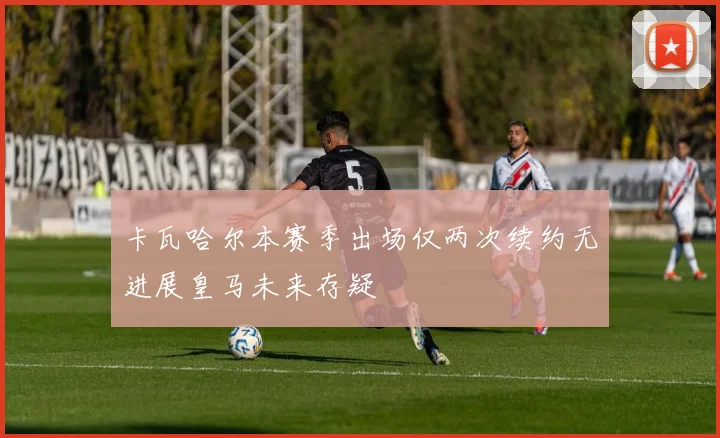 卡瓦哈尔本赛季出场仅两次续约无进展皇马未来存疑
