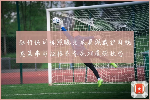独行侠训练照曝光浓眉佩戴护目镜克莱弗与拉格齐齐亮相展现状态