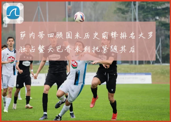 萨内蒂回顾国米历史前锋排名大罗独占鳌头巴乔米利托紧随其后