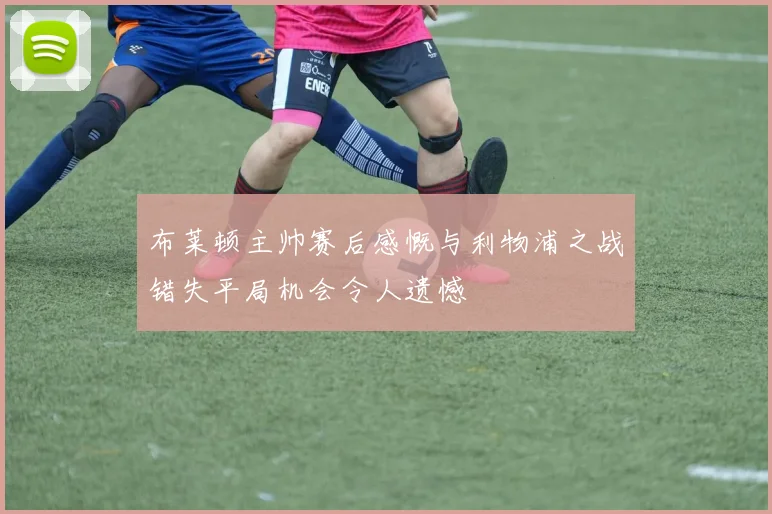 布莱顿主帅赛后感慨与利物浦之战错失平局机会令人遗憾