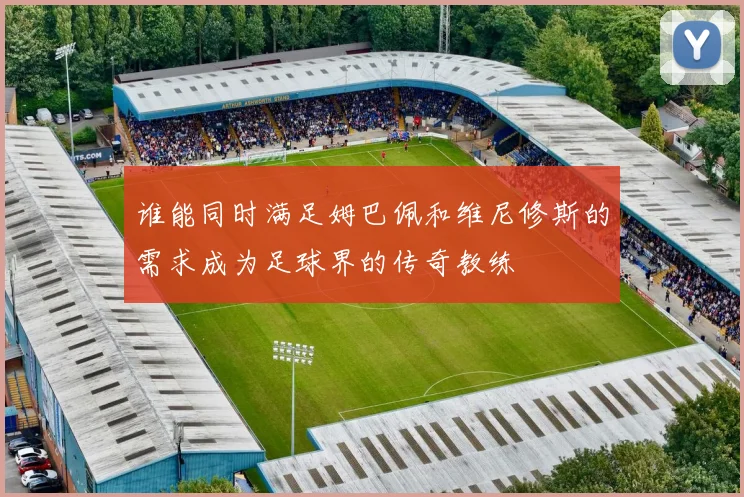 谁能同时满足姆巴佩和维尼修斯的需求成为足球界的传奇教练