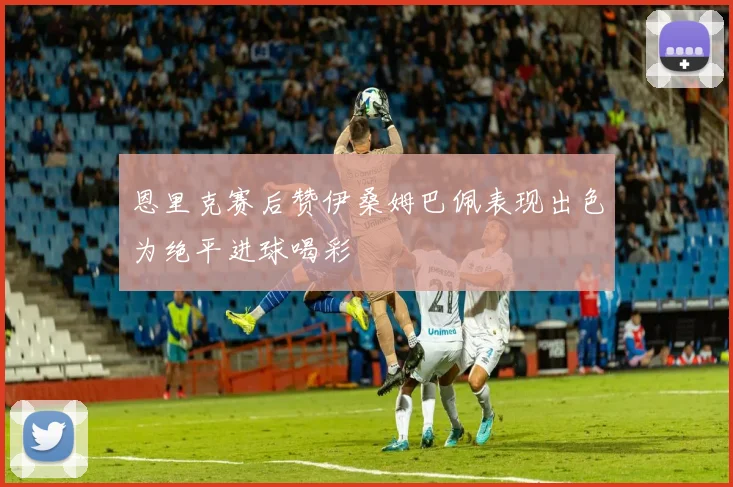 恩里克赛后赞伊桑姆巴佩表现出色为绝平进球喝彩