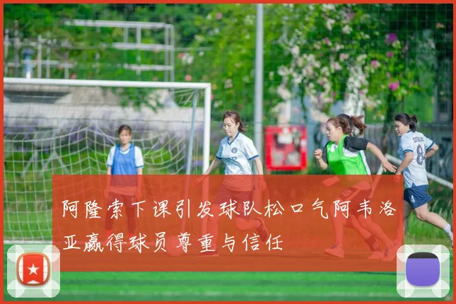 阿隆索下课引发球队松口气阿韦洛亚赢得球员尊重与信任