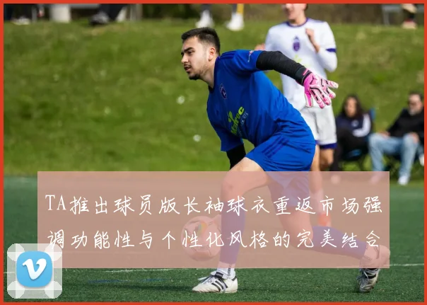 TA推出球员版长袖球衣重返市场强调功能性与个性化风格的完美结合