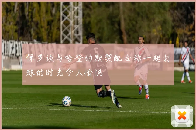 保罗谈与哈登的默契配合称一起打球的时光令人愉悦