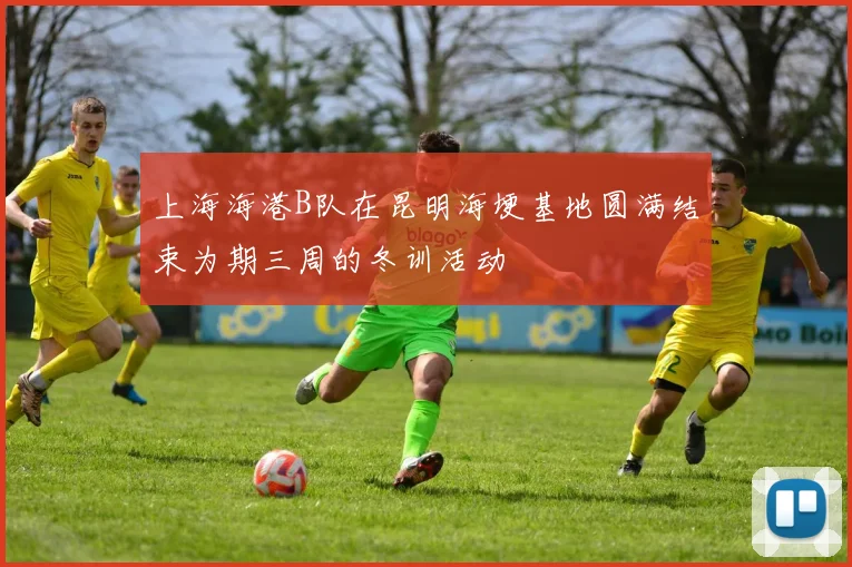 上海海港B队在昆明海埂基地圆满结束为期三周的冬训活动