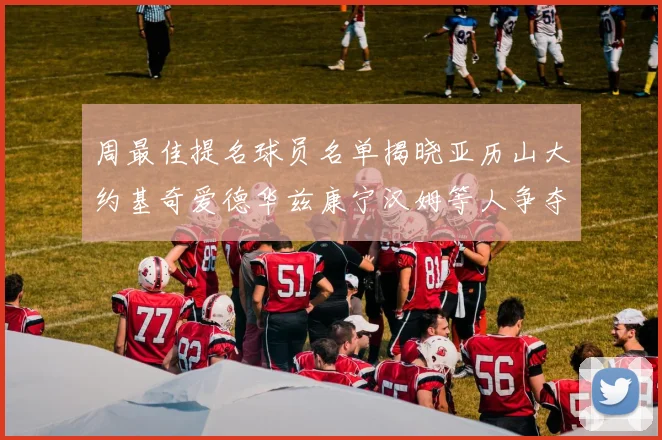周最佳提名球员名单揭晓亚历山大约基奇爱德华兹康宁汉姆等人争夺荣誉