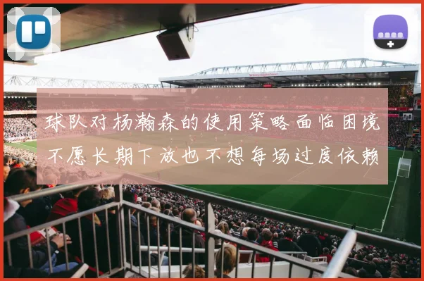 球队对杨瀚森的使用策略面临困境不愿长期下放也不想每场过度依赖