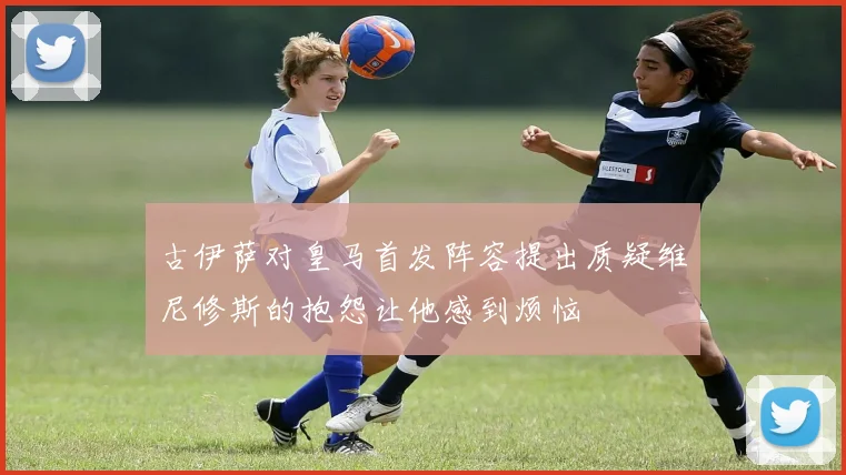 古伊萨对皇马首发阵容提出质疑维尼修斯的抱怨让他感到烦恼