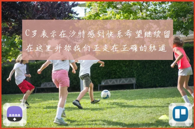 C罗表示在沙特感到快乐希望继续留在这里并称我们正走在正确的轨道上