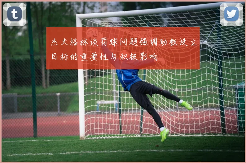 杰夫格林谈罚球问题强调助教设立目标的重要性与积极影响