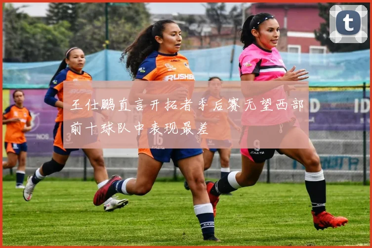 王仕鹏直言开拓者季后赛无望西部前十球队中表现最差