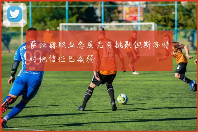萨拉赫职业态度无可挑剔但斯洛特对他信任已减弱