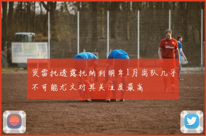 莫雷托透露托纳利明年1月离队几乎不可能尤文对其关注度最高